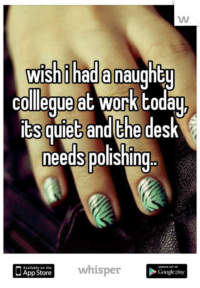 wish i had a naughty colllegue at work today, its quiet and the desk needs polishing..