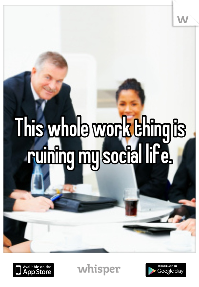 This whole work thing is ruining my social life.