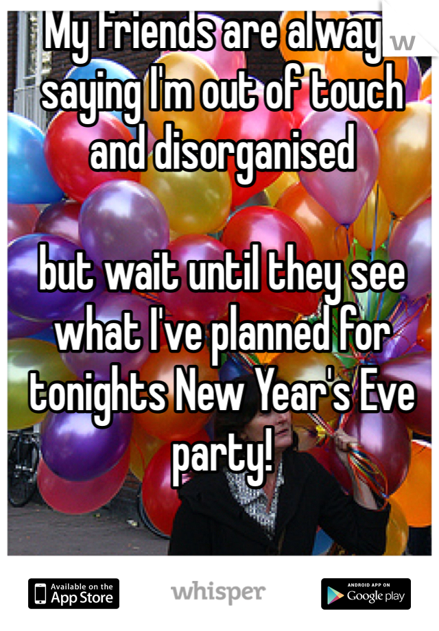 My friends are always saying I'm out of touch and disorganised
 
but wait until they see what I've planned for tonights New Year's Eve party!