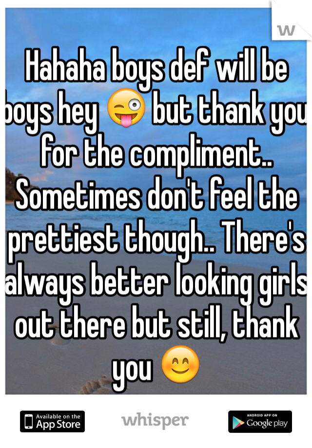 Hahaha boys def will be boys hey 😜 but thank you for the compliment.. Sometimes don't feel the prettiest though.. There's always better looking girls out there but still, thank you 😊