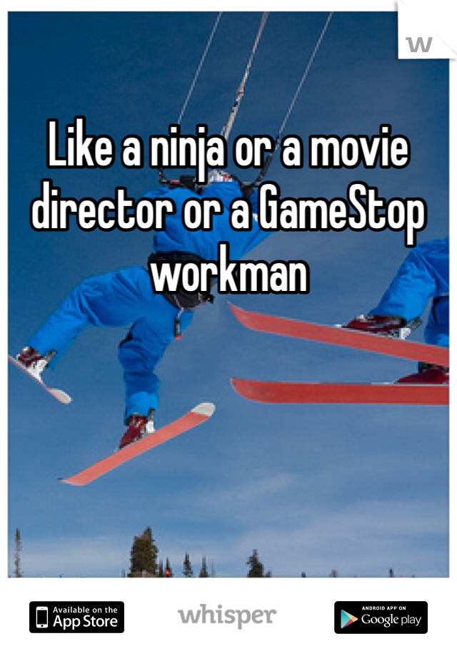 Like a ninja or a movie director or a GameStop workman 