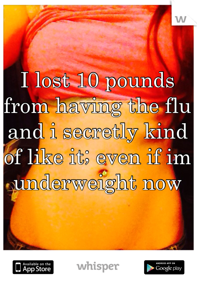 I lost 10 pounds from having the flu and i secretly kind of like it; even if im underweight now