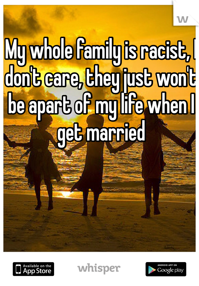 My whole family is racist, I don't care, they just won't be apart of my life when I get married 