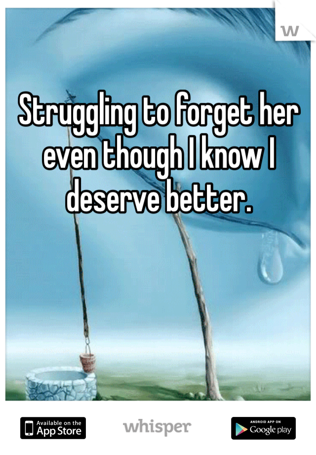 Struggling to forget her even though I know I deserve better.