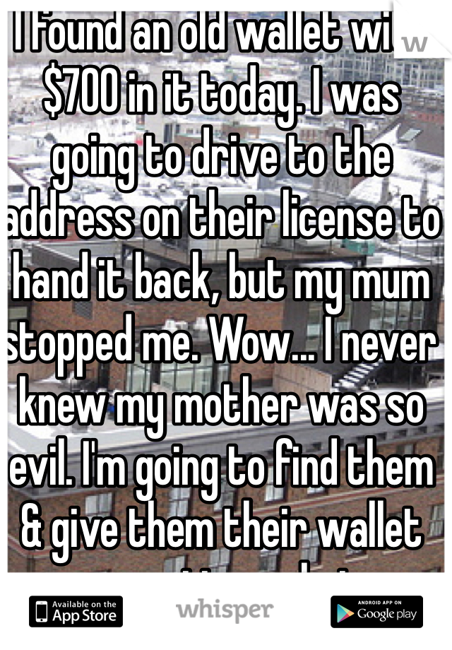 I found an old wallet with $700 in it today. I was going to drive to the address on their license to hand it back, but my mum stopped me. Wow... I never knew my mother was so evil. I'm going to find them & give them their wallet no matter what