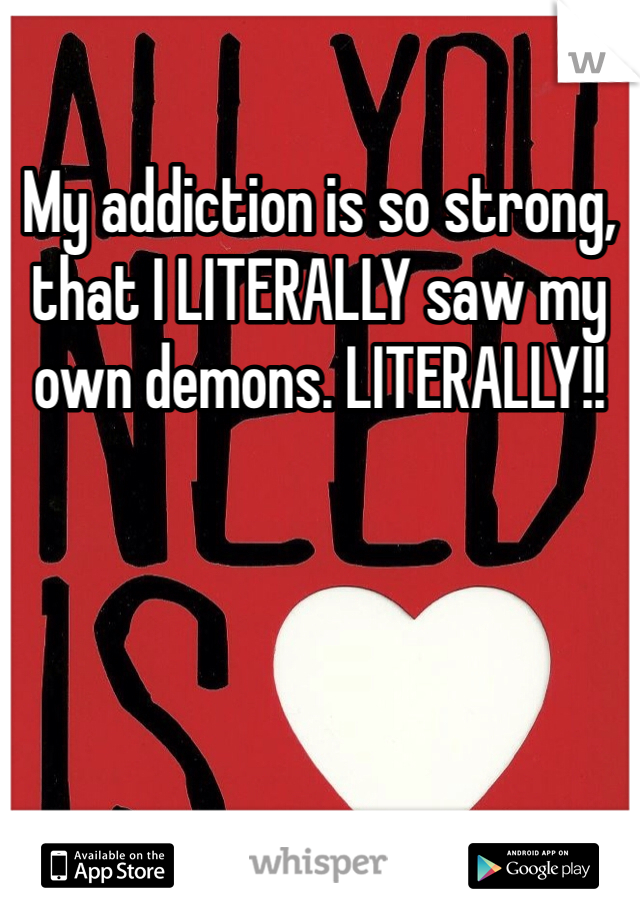 My addiction is so strong, that I LITERALLY saw my own demons. LITERALLY!!