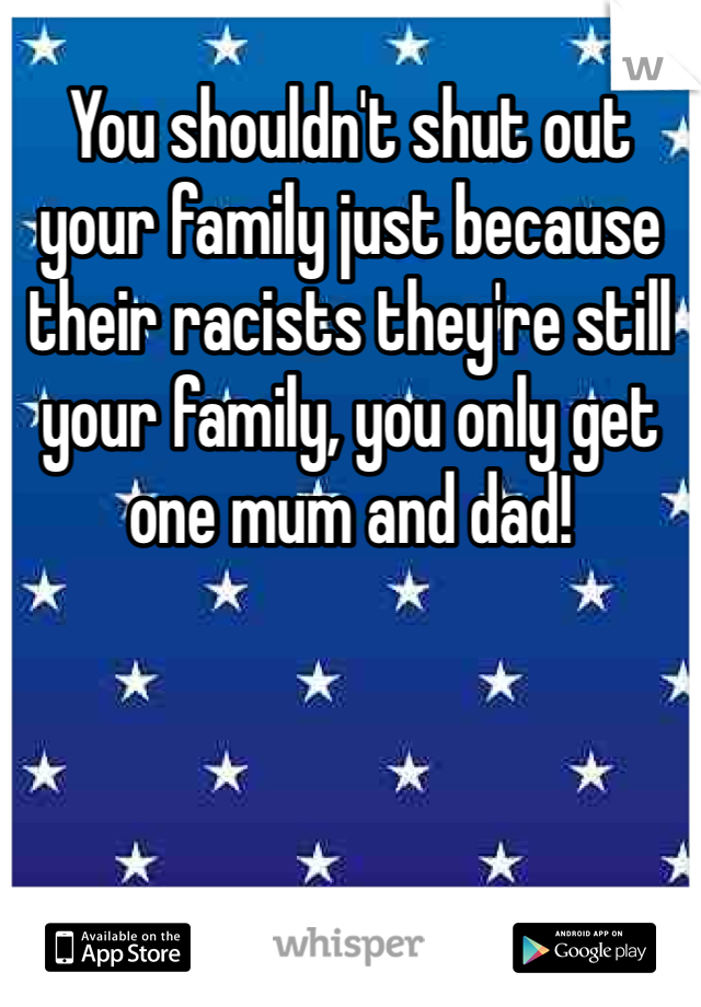 You shouldn't shut out your family just because their racists they're still your family, you only get one mum and dad!