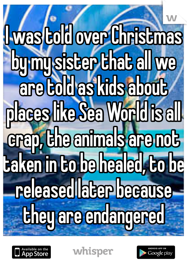 I was told over Christmas by my sister that all we are told as kids about places like Sea World is all crap, the animals are not taken in to be healed, to be released later because they are endangered 