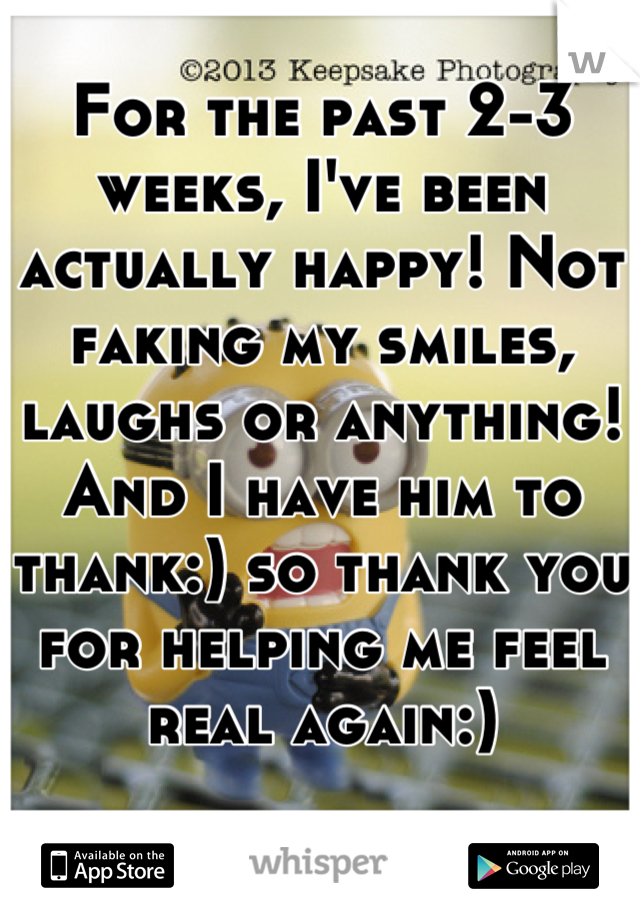 For the past 2-3 weeks, I've been actually happy! Not faking my smiles, laughs or anything! And I have him to thank:) so thank you for helping me feel real again:)