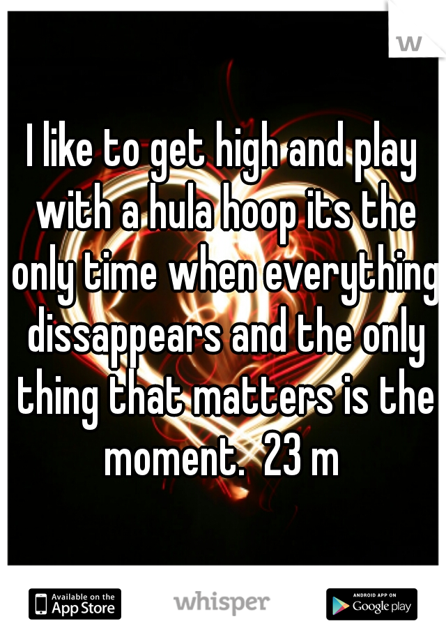 I like to get high and play with a hula hoop its the only time when everything dissappears and the only thing that matters is the moment.  23 m 