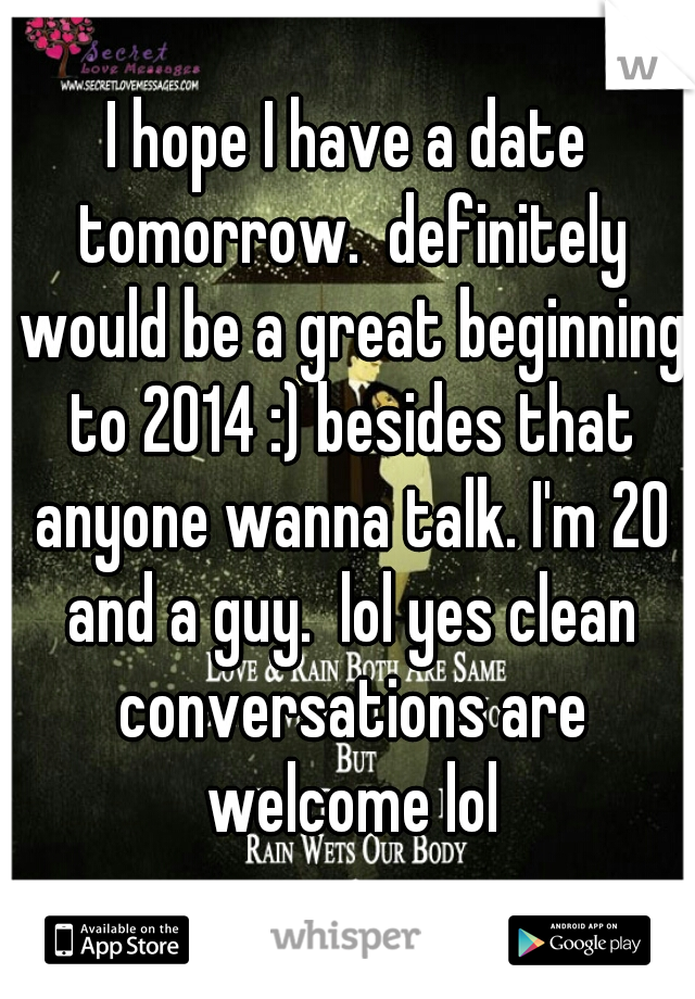 I hope I have a date tomorrow.  definitely would be a great beginning to 2014 :) besides that anyone wanna talk. I'm 20 and a guy.  lol yes clean conversations are welcome lol