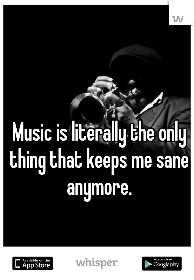 Music is literally the only thing that keeps me sane anymore.