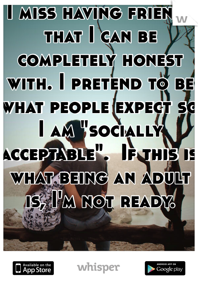 I miss having friends that I can be completely honest with. I pretend to be what people expect so I am "socially acceptable".  If this is what being an adult is, I'm not ready.