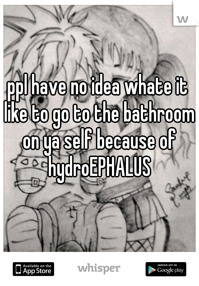 ppl have no idea whate it like to go to the bathroom on ya self because of hydroEPHALUS