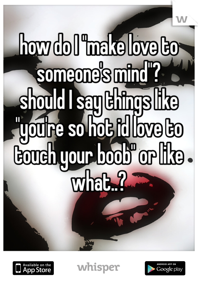 how do I "make love to someone's mind"? 
should I say things like "you're so hot id love to touch your boob" or like what..?