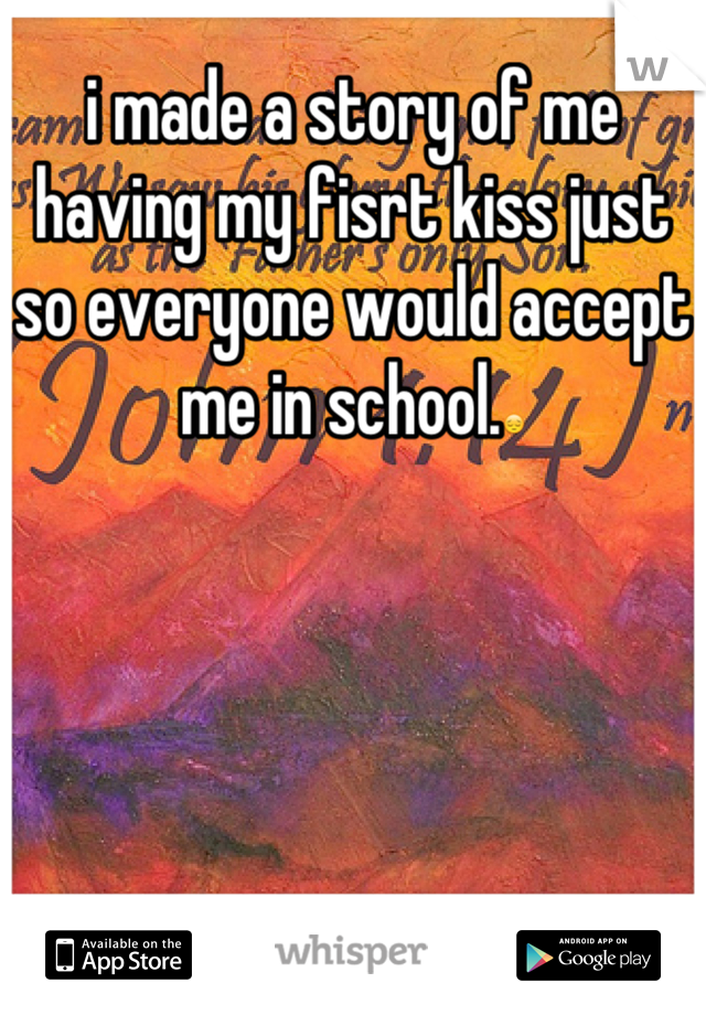 i made a story of me having my fisrt kiss just so everyone would accept me in school.😔