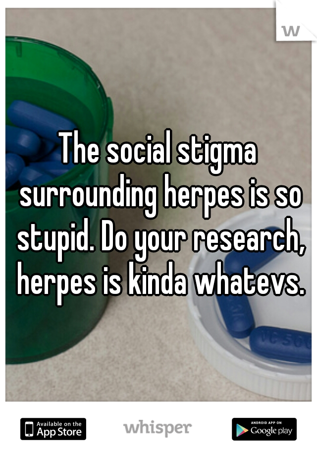 The social stigma surrounding herpes is so stupid. Do your research, herpes is kinda whatevs.