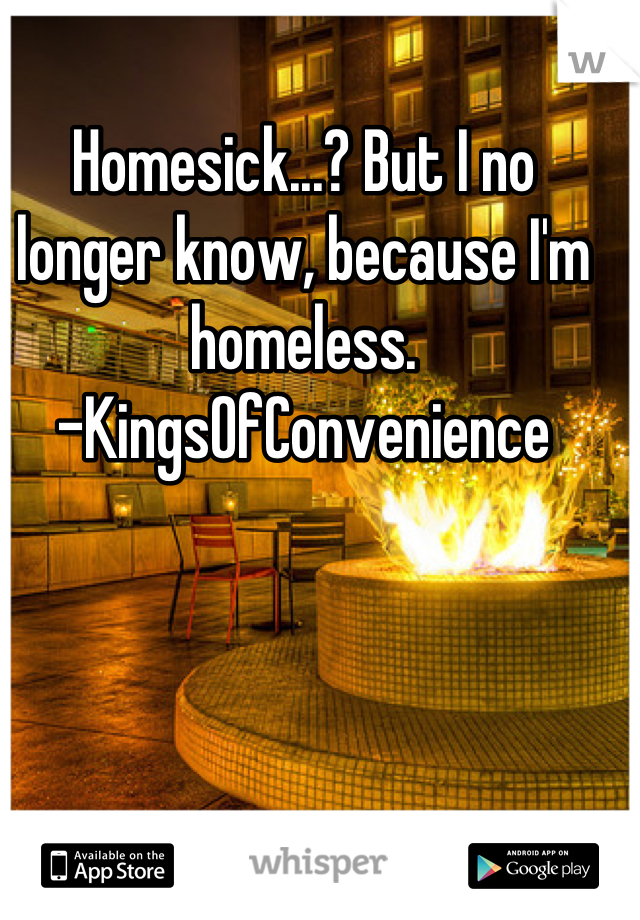 Homesick...? But I no longer know, because I'm homeless. 
-KingsOfConvenience