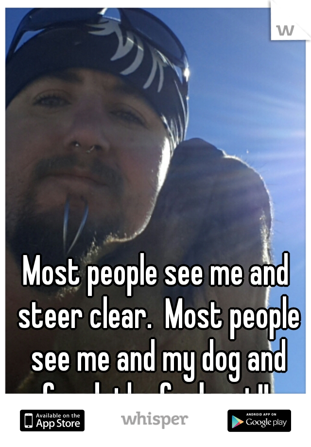 Most people see me and steer clear.  Most people see me and my dog and freak the fuck out!! 
