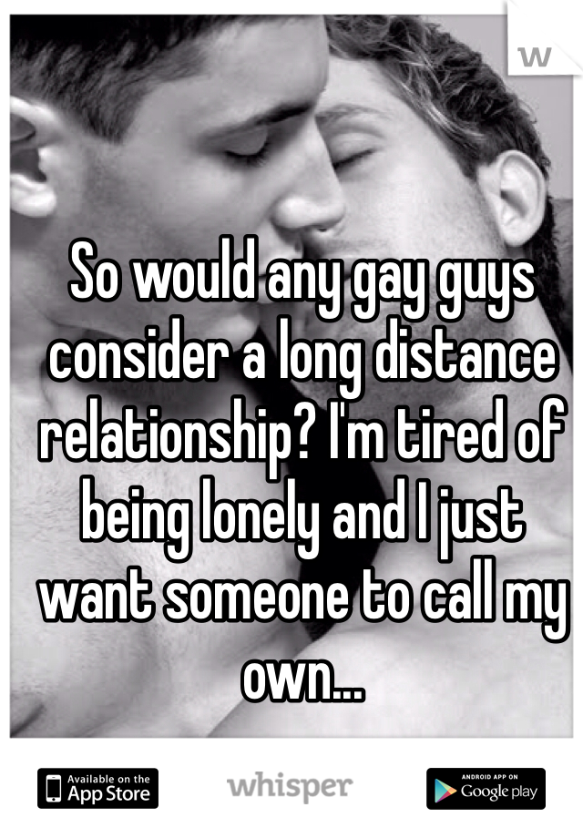 So would any gay guys consider a long distance relationship? I'm tired of being lonely and I just want someone to call my own... 