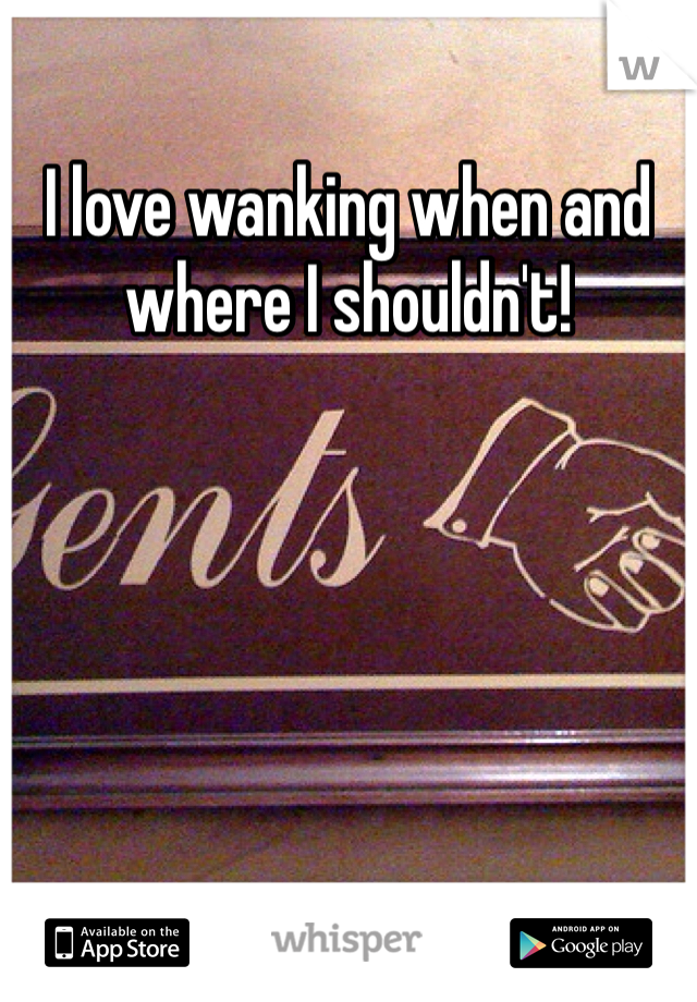 I love wanking when and where I shouldn't! 