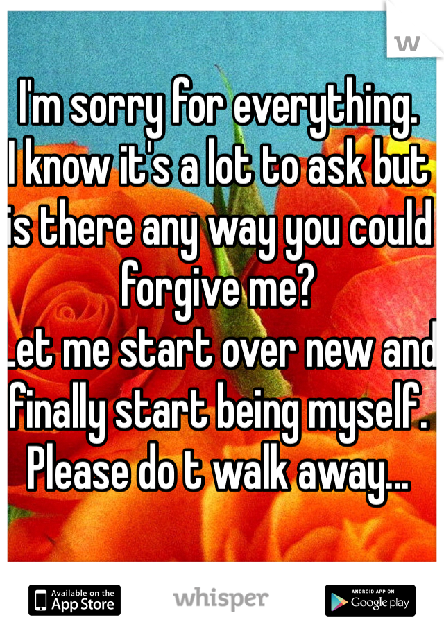 I'm sorry for everything. 
I know it's a lot to ask but is there any way you could forgive me? 
Let me start over new and finally start being myself. Please do t walk away...