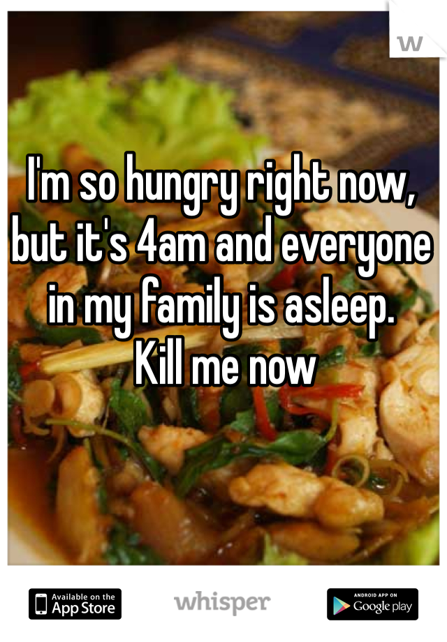 I'm so hungry right now, but it's 4am and everyone in my family is asleep.
 Kill me now 