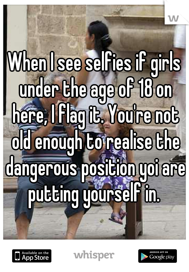 When I see selfies if girls under the age of 18 on here, I flag it. You're not old enough to realise the dangerous position yoi are putting yourself in. 