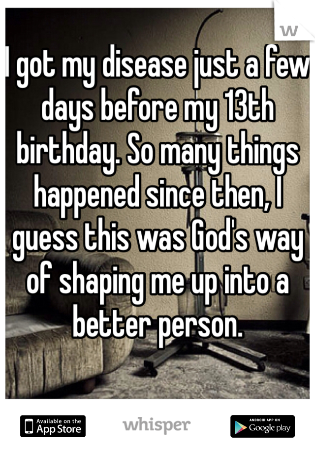 I got my disease just a few days before my 13th birthday. So many things happened since then, I guess this was God's way of shaping me up into a better person. 
