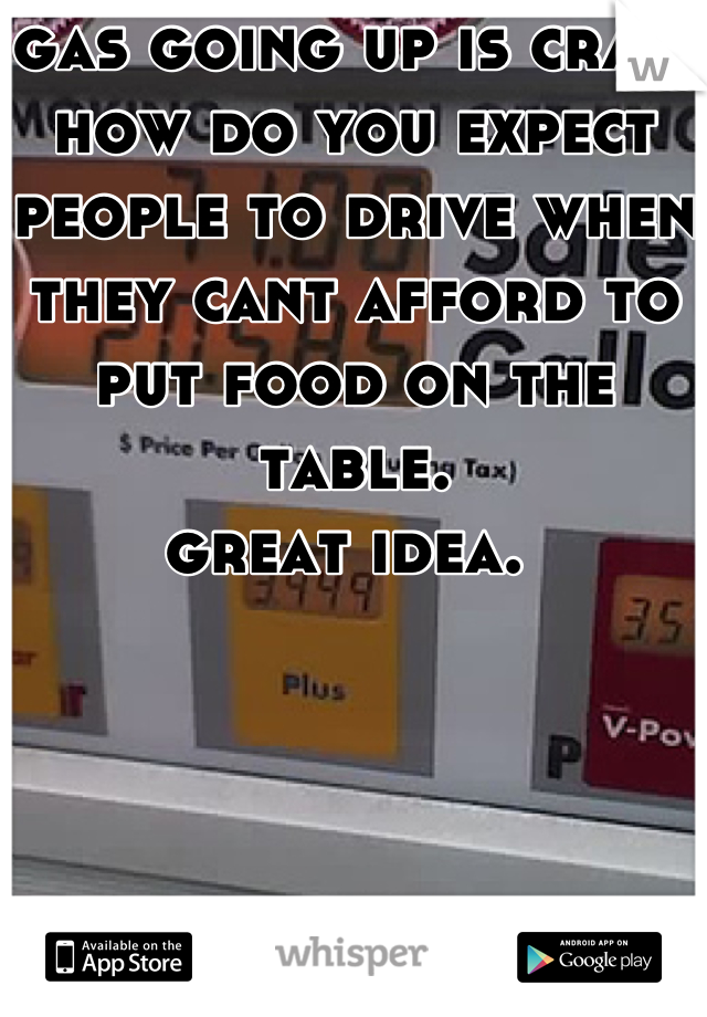 gas going up is crap. 
how do you expect people to drive when they cant afford to put food on the table. 
great idea. 