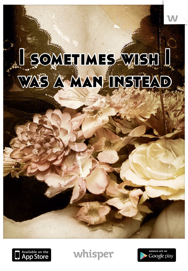 I sometimes wish I was a man instead