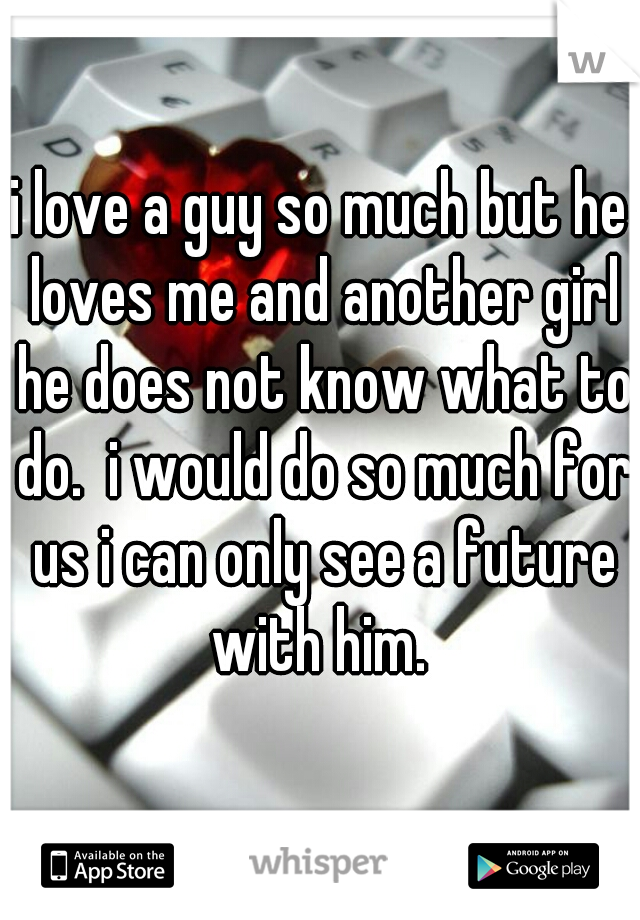 i love a guy so much but he loves me and another girl he does not know what to do.  i would do so much for us i can only see a future with him. 