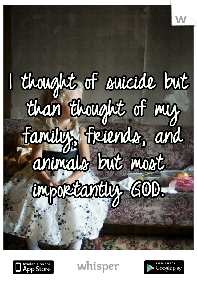 I thought of suicide but than thought of my family, friends, and animals but most  importantly GOD. 