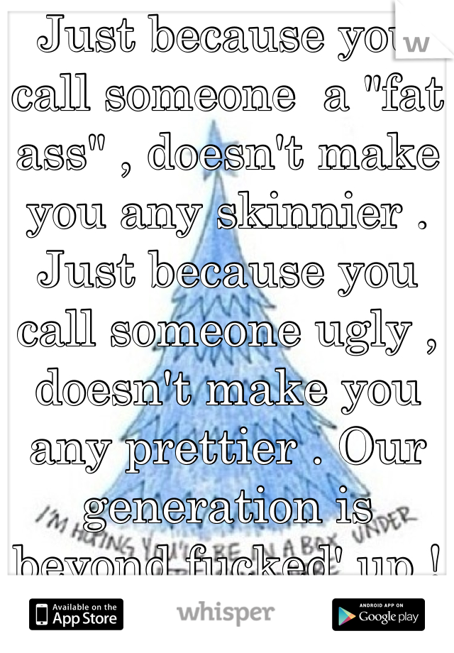 Just because you call someone  a "fat ass" , doesn't make you any skinnier . Just because you call someone ugly , doesn't make you any prettier . Our generation is beyond fucked' up !