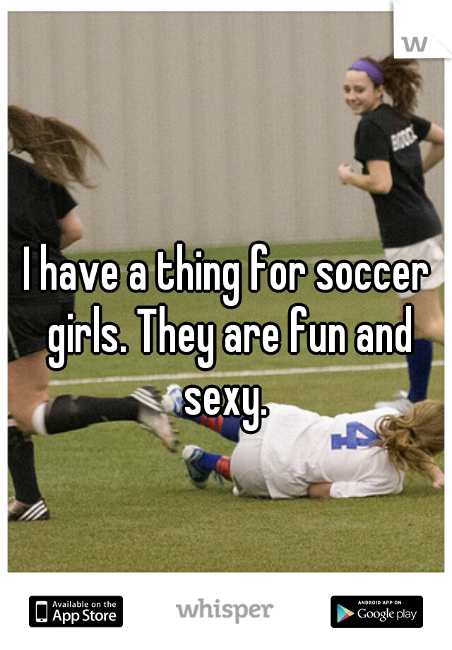 I have a thing for soccer girls. They are fun and sexy. 
