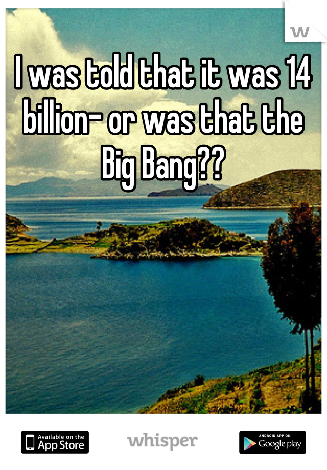 I was told that it was 14 billion- or was that the Big Bang??