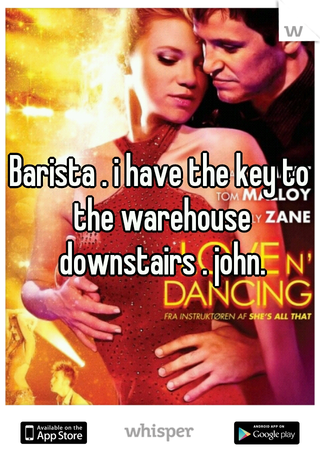 Barista . i have the key to the warehouse downstairs . john.