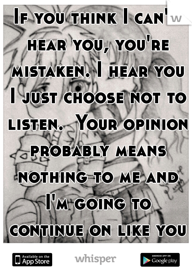 If you think I can't hear you, you're mistaken. I hear you I just choose not to listen.  Your opinion probably means nothing to me and I'm going to continue on like you don't even exist