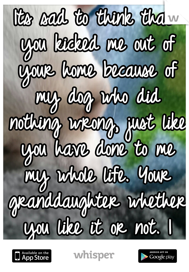 Its sad to think that you kicked me out of your home because of my dog who did nothing wrong, just like you have done to me my whole life. Your granddaughter whether you like it or not. I wont go back