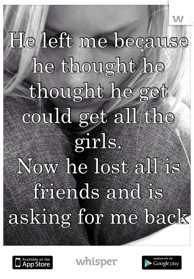 He left me because he thought he thought he get could get all the girls.
Now he lost all is friends and is asking for me back 
