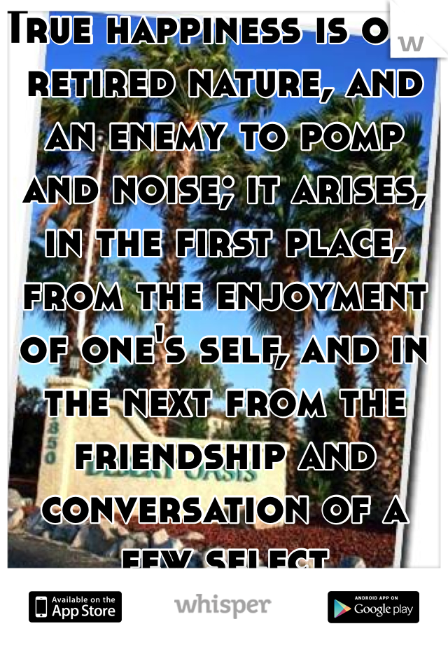 True happiness is of a retired nature, and an enemy to pomp and noise; it arises, in the first place, from the enjoyment of one's self, and in the next from the friendship and conversation of a few select companions.