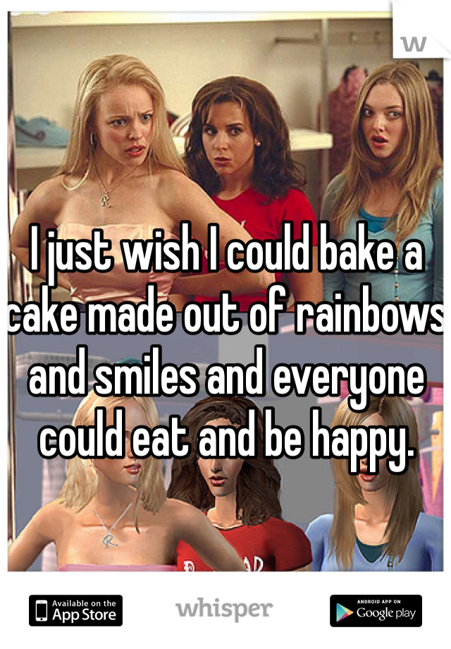 I just wish I could bake a cake made out of rainbows and smiles and everyone could eat and be happy.