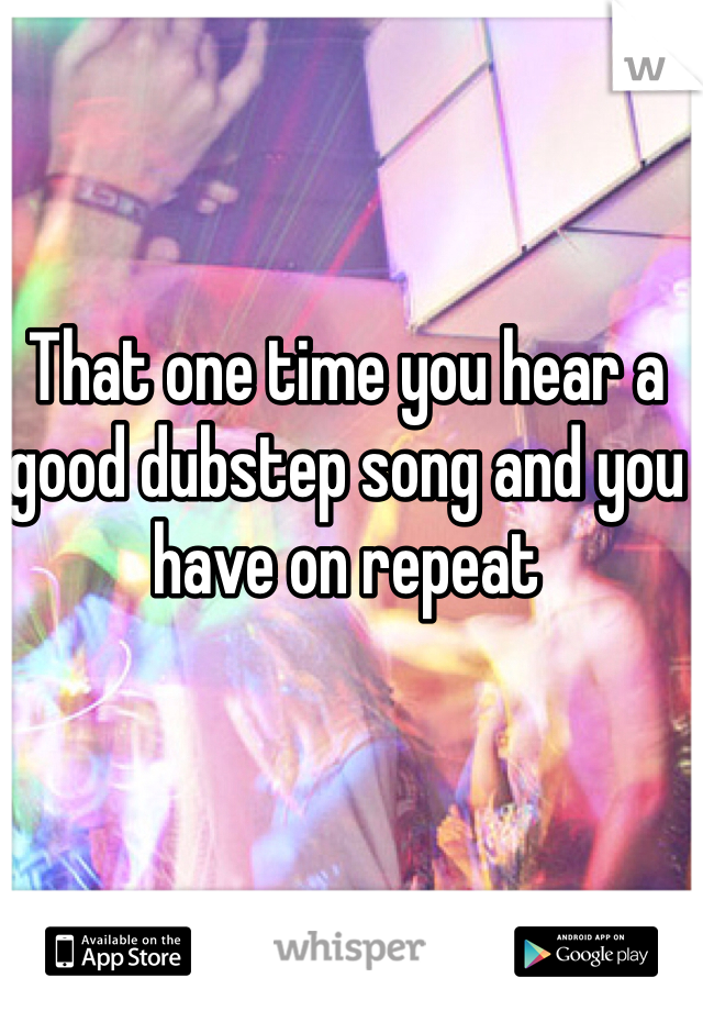 That one time you hear a good dubstep song and you have on repeat 