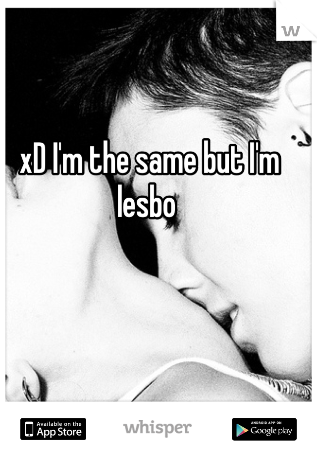 xD I'm the same but I'm lesbo 