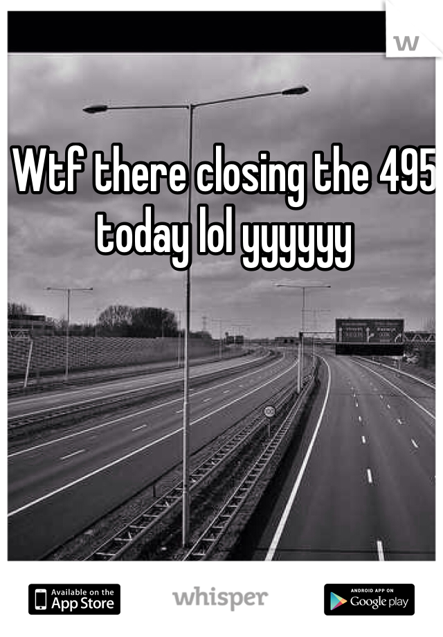 Wtf there closing the 495 today lol yyyyyy