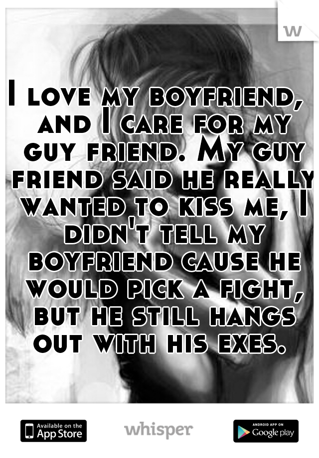 I love my boyfriend,  and I care for my guy friend. My guy friend said he really wanted to kiss me, I didn't tell my boyfriend cause he would pick a fight, but he still hangs out with his exes. 