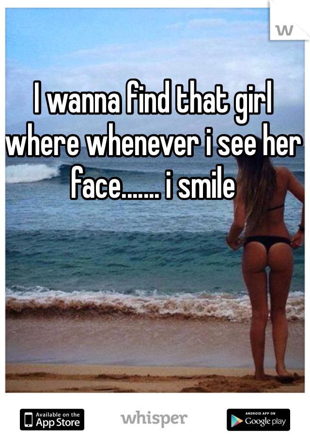 I wanna find that girl where whenever i see her face....... i smile