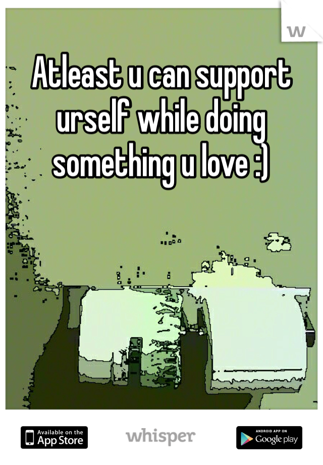 Atleast u can support urself while doing something u love :)