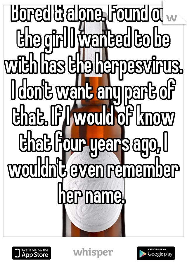 Bored & alone. Found out the girl I wanted to be with has the herpesvirus. I don't want any part of that. If I would of know that four years ago, I wouldn't even remember her name. 