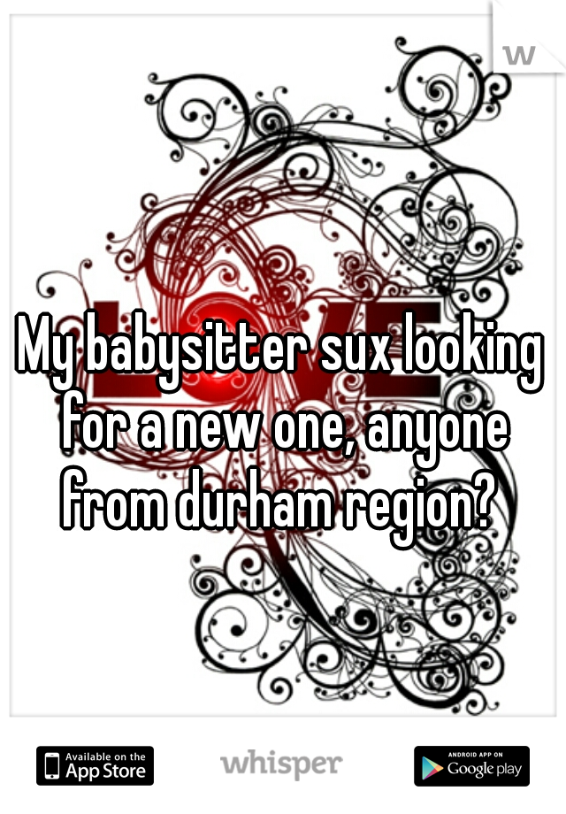 My babysitter sux looking for a new one, anyone from durham region? 